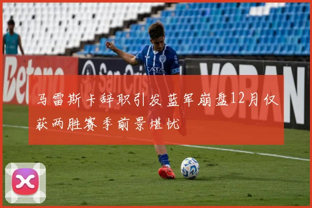 马雷斯卡辞职引发蓝军崩盘12月仅获两胜赛季前景堪忧