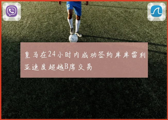 皇马在24小时内成功签约库库雷利亚速度超越B席交易