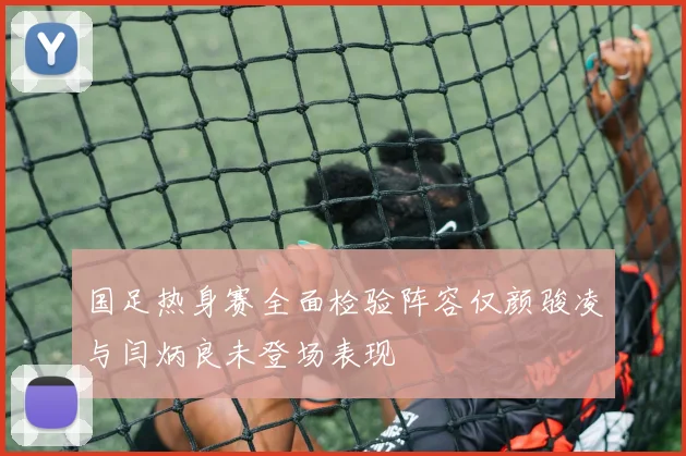 国足热身赛全面检验阵容仅颜骏凌与闫炳良未登场表现