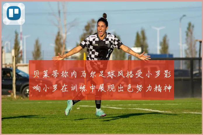 贝莱蒂称内马尔足球风格受小罗影响小罗在训练中展现出色努力精神