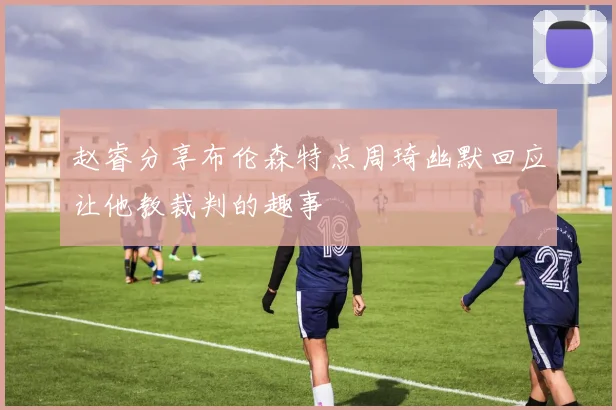 赵睿分享布伦森特点周琦幽默回应让他教裁判的趣事
