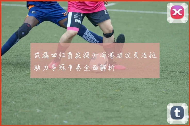 武磊回归首发提升海港进攻灵活性助力争冠节奏全面解析