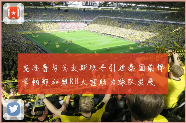 克洛普与戈麦斯联手引进泰国前锋素帕那加盟RB大宫助力球队发展