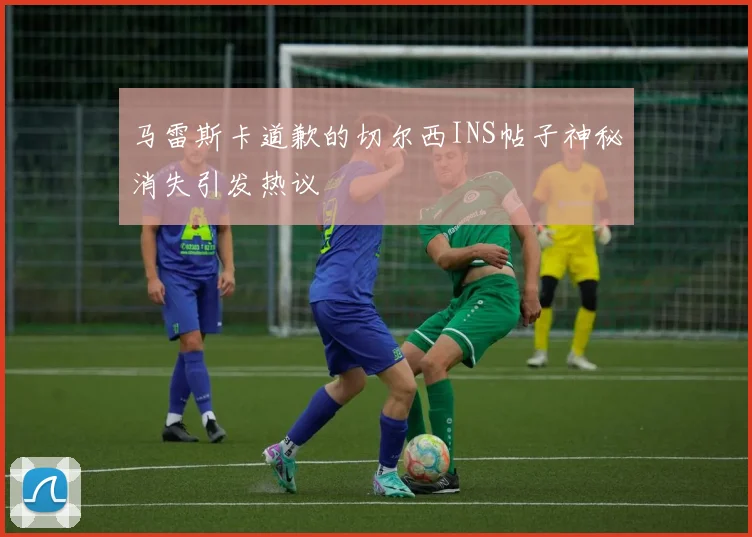 马雷斯卡道歉的切尔西INS帖子神秘消失引发热议