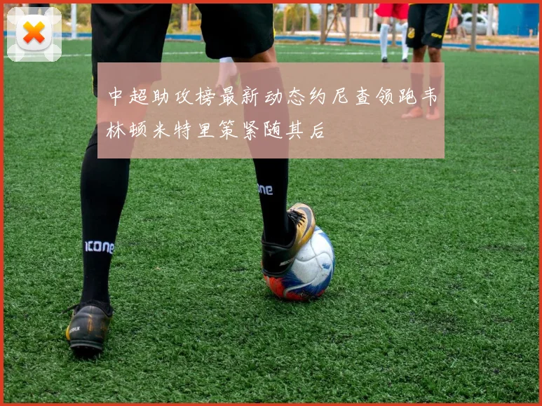 中超助攻榜最新动态约尼查领跑韦林顿米特里策紧随其后