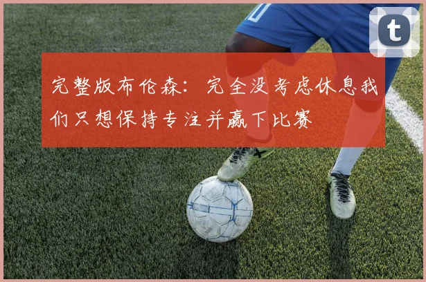 完整版布伦森：完全没考虑休息我们只想保持专注并赢下比赛