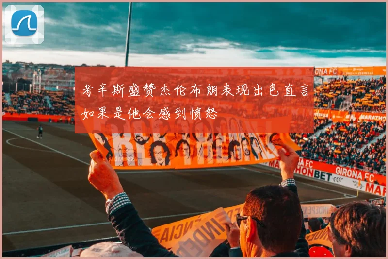 考辛斯盛赞杰伦布朗表现出色直言如果是他会感到愤怒