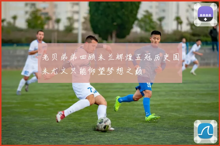 老贝弟弟回顾米兰辉煌五冠历史国米尤文只能仰望梦想之巅