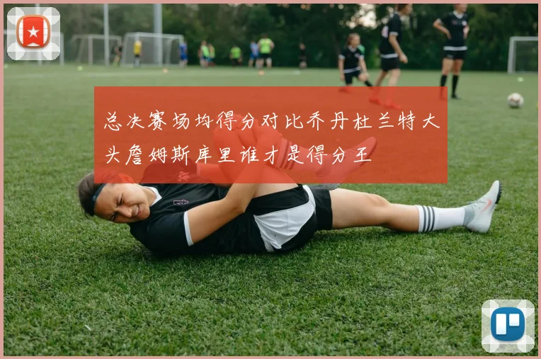 总决赛场均得分对比乔丹杜兰特大头詹姆斯库里谁才是得分王