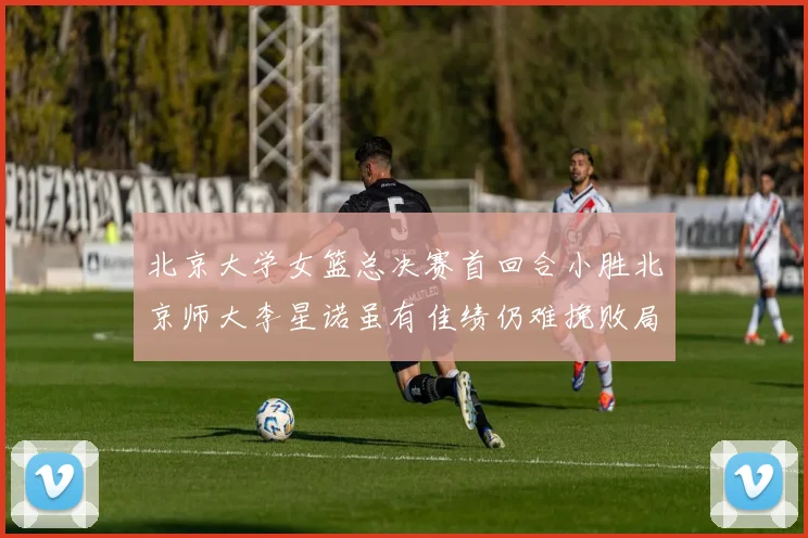 北京大学女篮总决赛首回合小胜北京师大李星诺虽有佳绩仍难挽败局