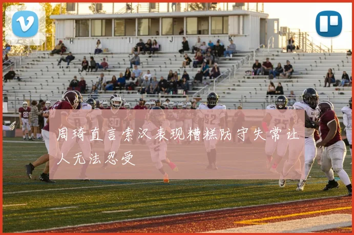 周琦直言索汉表现糟糕防守失常让人无法忍受