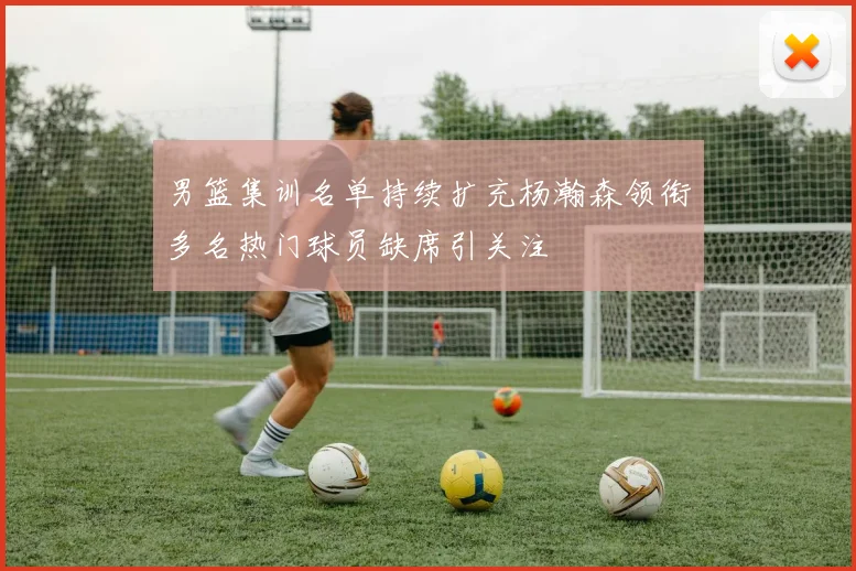 男篮集训名单持续扩充杨瀚森领衔多名热门球员缺席引关注