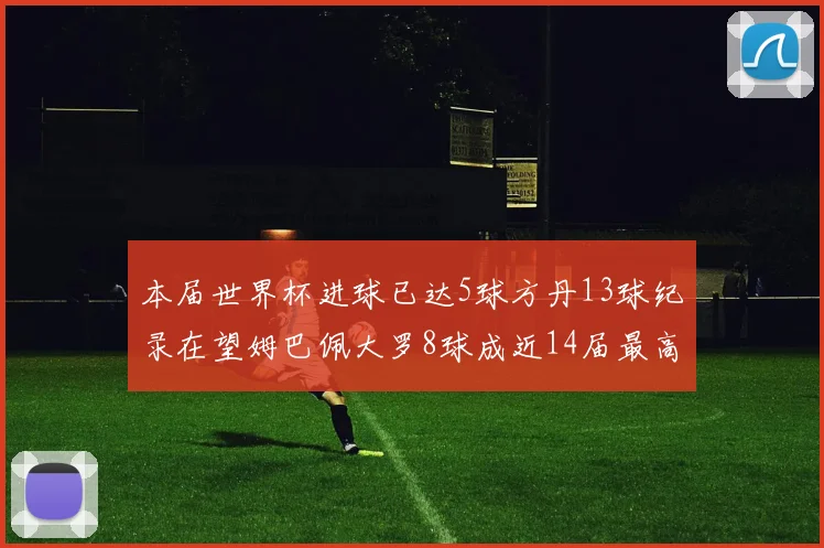 本届世界杯进球已达5球方丹13球纪录在望姆巴佩大罗8球成近14届最高