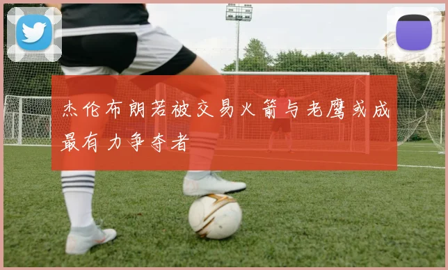 杰伦布朗若被交易火箭与老鹰或成最有力争夺者