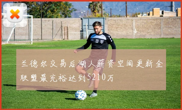 兰德尔交易后湖人薪资空间更新全联盟最充裕达到5210万