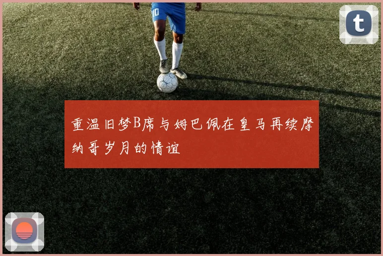 重温旧梦B席与姆巴佩在皇马再续摩纳哥岁月的情谊