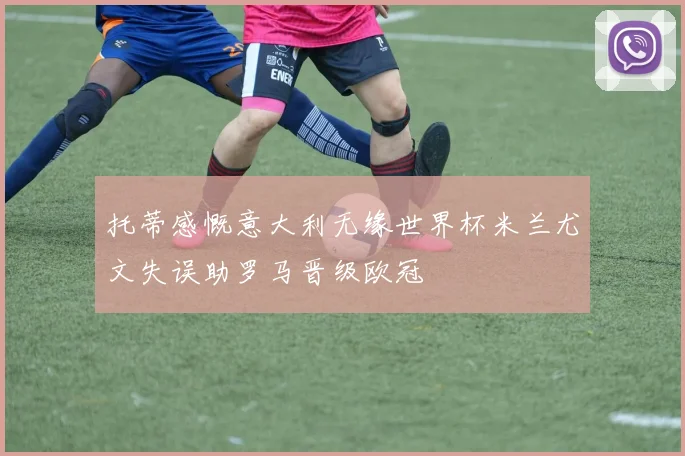 托蒂感慨意大利无缘世界杯米兰尤文失误助罗马晋级欧冠