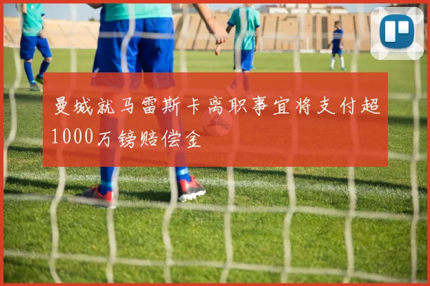 曼城就马雷斯卡离职事宜将支付超1000万镑赔偿金