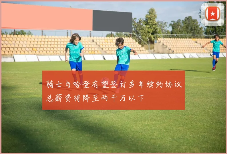 骑士与哈登有望签订多年续约协议总薪资将降至两千万以下