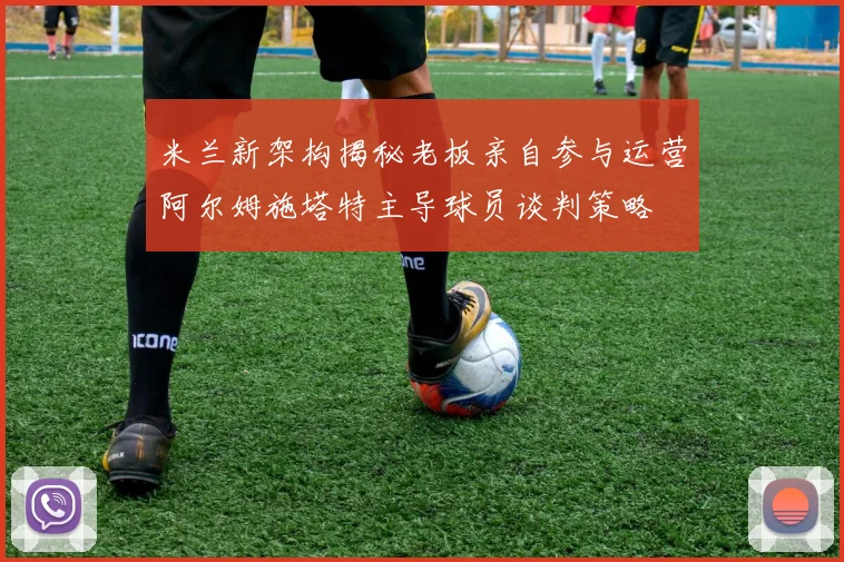米兰新架构揭秘老板亲自参与运营阿尔姆施塔特主导球员谈判策略